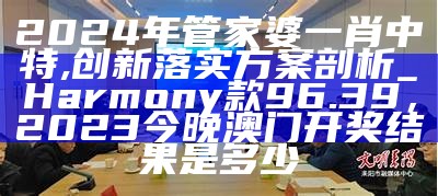 2024年管家婆一肖中特,创新落实方案剖析_Harmony款96.39，2023今晚澳门开奖结果是多少