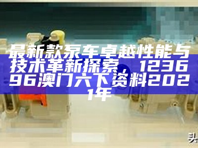 最新款泵车卓越性能与技术革新探索，123696澳门六下资料2021年