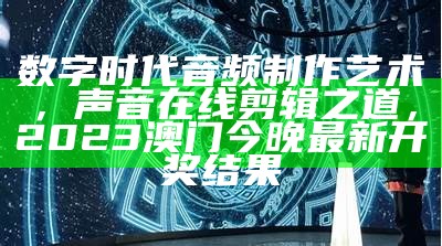 数字时代音频制作艺术，声音在线剪辑之道，2023澳门今晚最新开奖结果