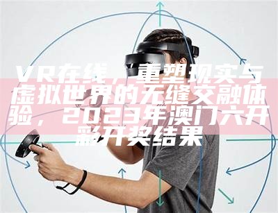 VR在线，重塑现实与虚拟世界的无缝交融体验，2023年澳门六开彩开奖结果