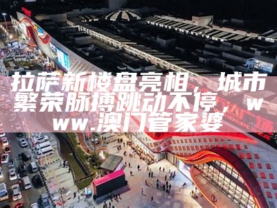 拉萨新楼盘亮相，城市繁荣脉搏跳动不停，www.澳门管家婆